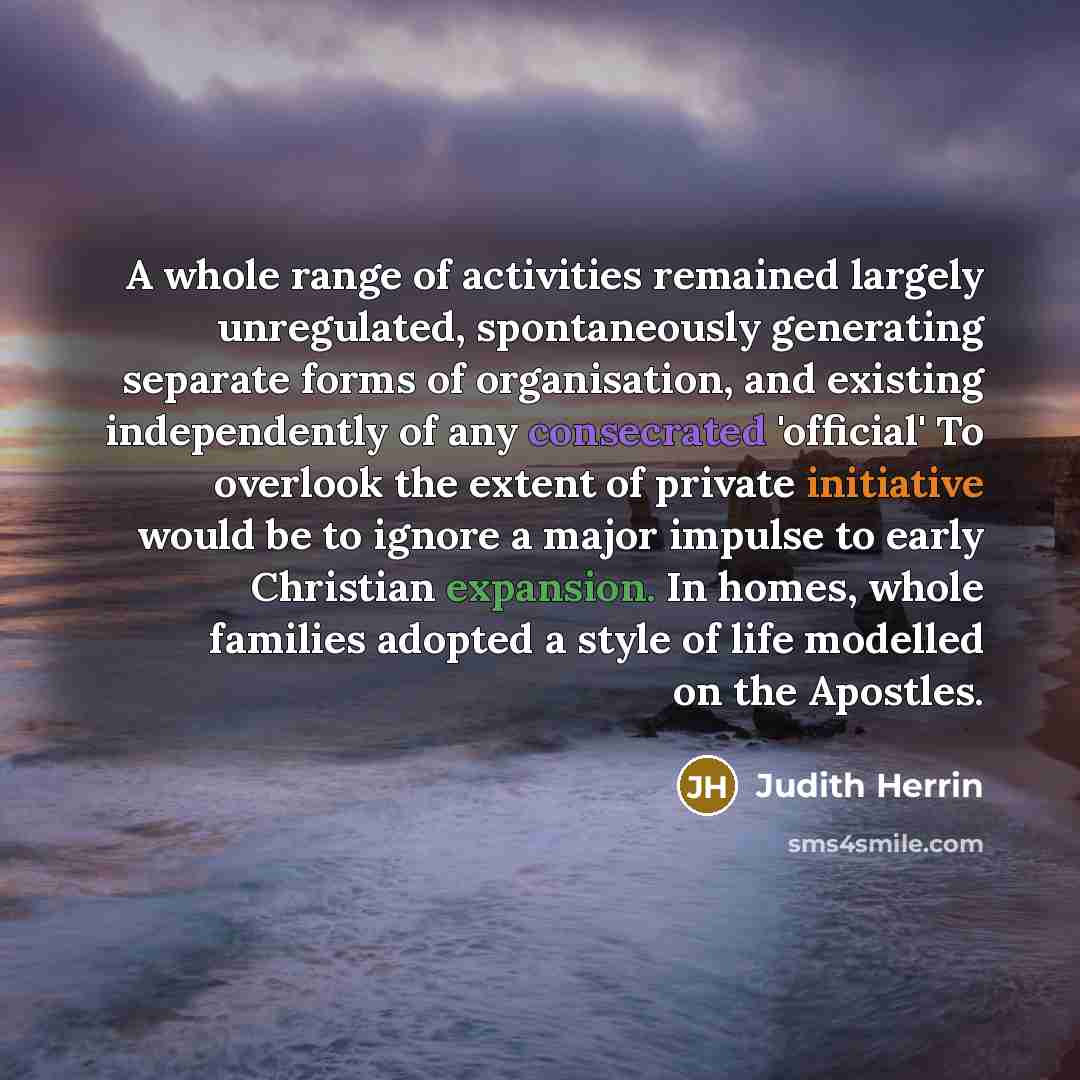 “A whole range of activities remained largely unregulated, spontaneously generating separate forms of organisation, and existing independently of any consecrated 'official' To overlook the extent of private initiative would be to ignore a major impulse to early Christian expansion. In homes, whole…” quote by Judith Herrin