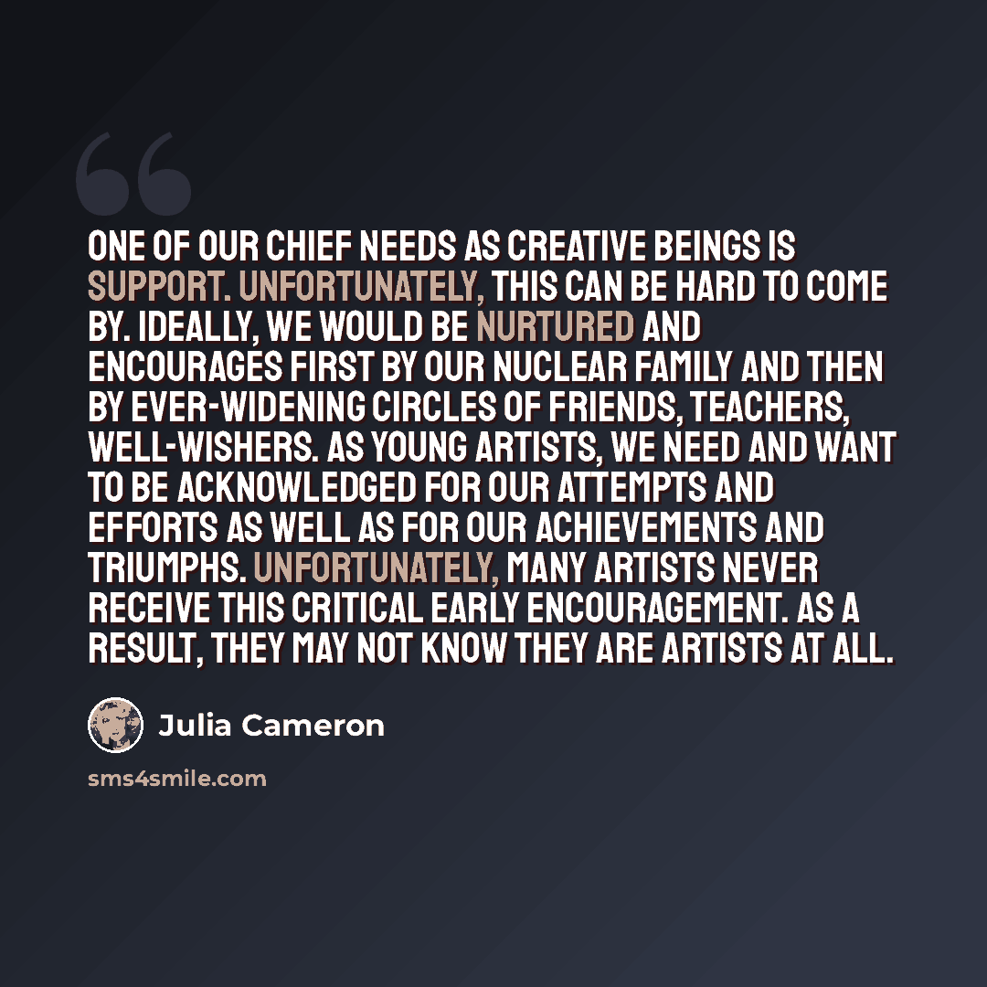 “One of our chief needs as creative beings is support. Unfortunately, this can be hard to come by. Ideally, we would be nurtured and encourages first by our nuclear family and then by ever-widening circles of friends, teachers, well-wishers. As young artists, we need and want to be acknowledged for…” quote by Julia Cameron