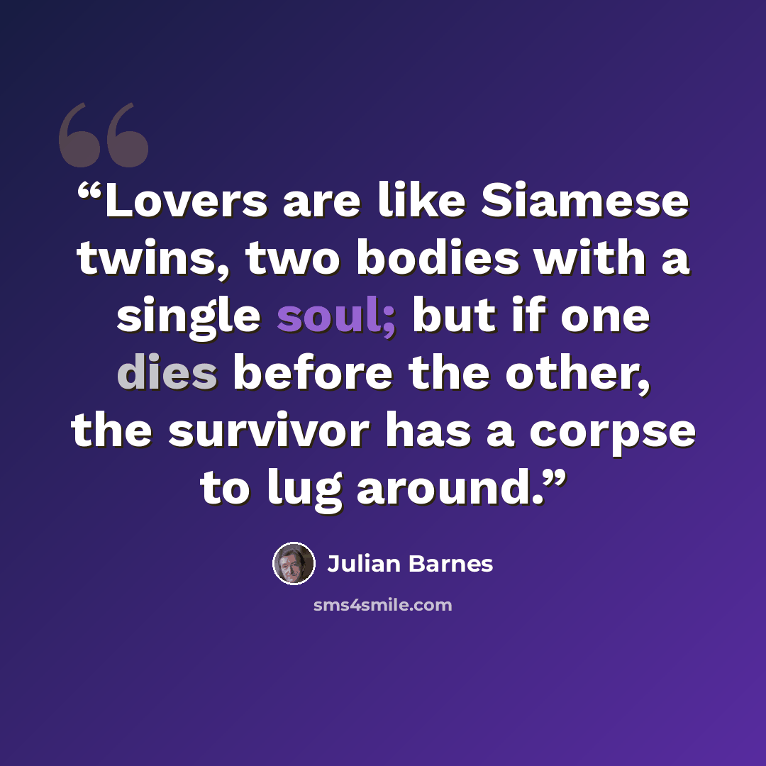 “Lovers are like Siamese twins, two bodies with a single soul; but if one dies before the other, the survivor has a corpse to lug around.” quote by Julian Barnes