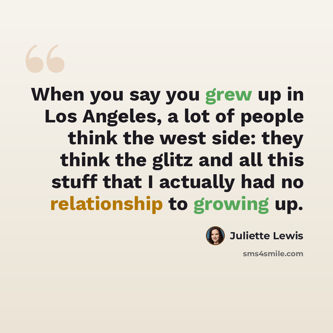 “When you say you grew up in Los Angeles, a lot of people think the west side: they think the glitz and all this stuff that I actually had no relationship to growing up.” quote by Juliette Lewis