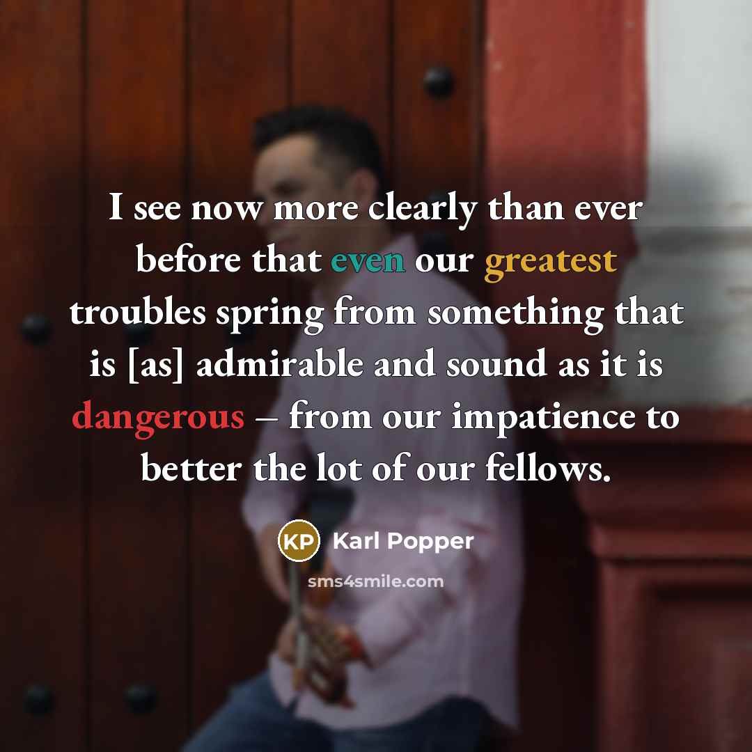 “I see now more clearly than ever before that even our greatest troubles spring from something that is [as] admirable and sound as it is dangerous – from our impatience to better the lot of our fellows.” quote by Karl Popper