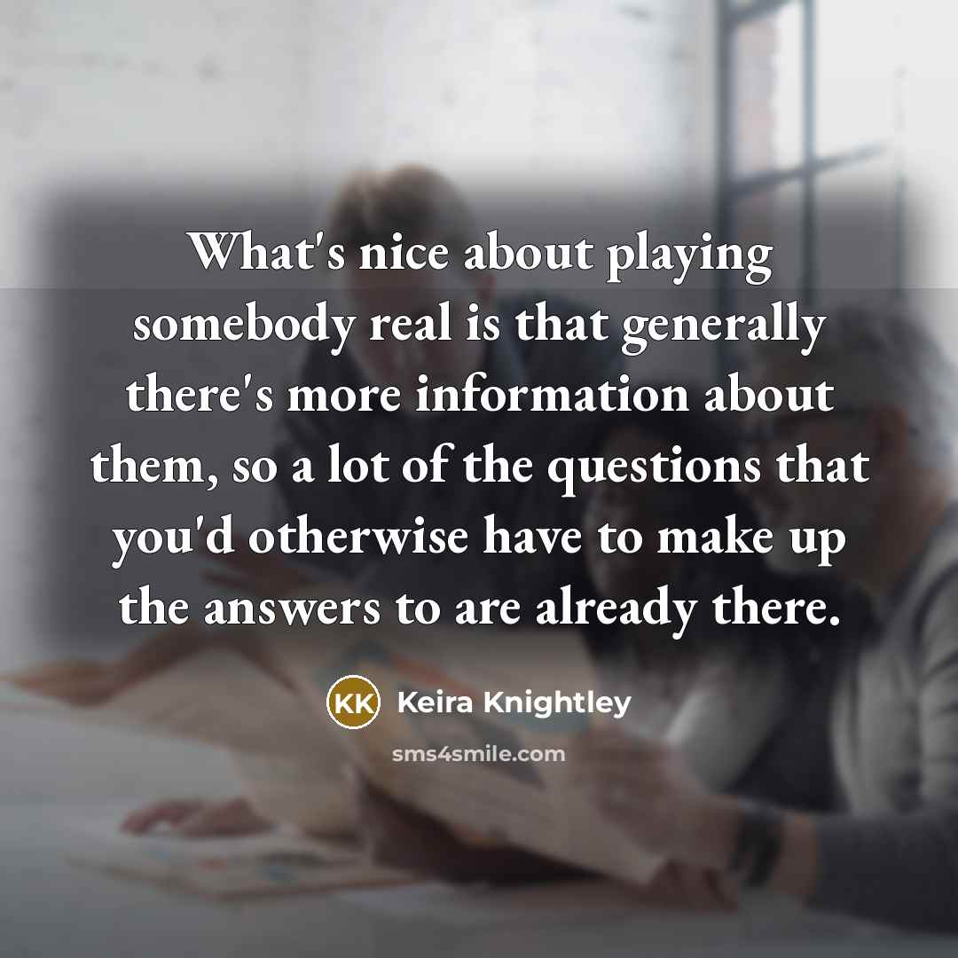 “What's nice about playing somebody real is that generally there's more information about them, so a lot of the questions that you'd otherwise have to make up the answers to are already there.” quote by Keira Knightley
