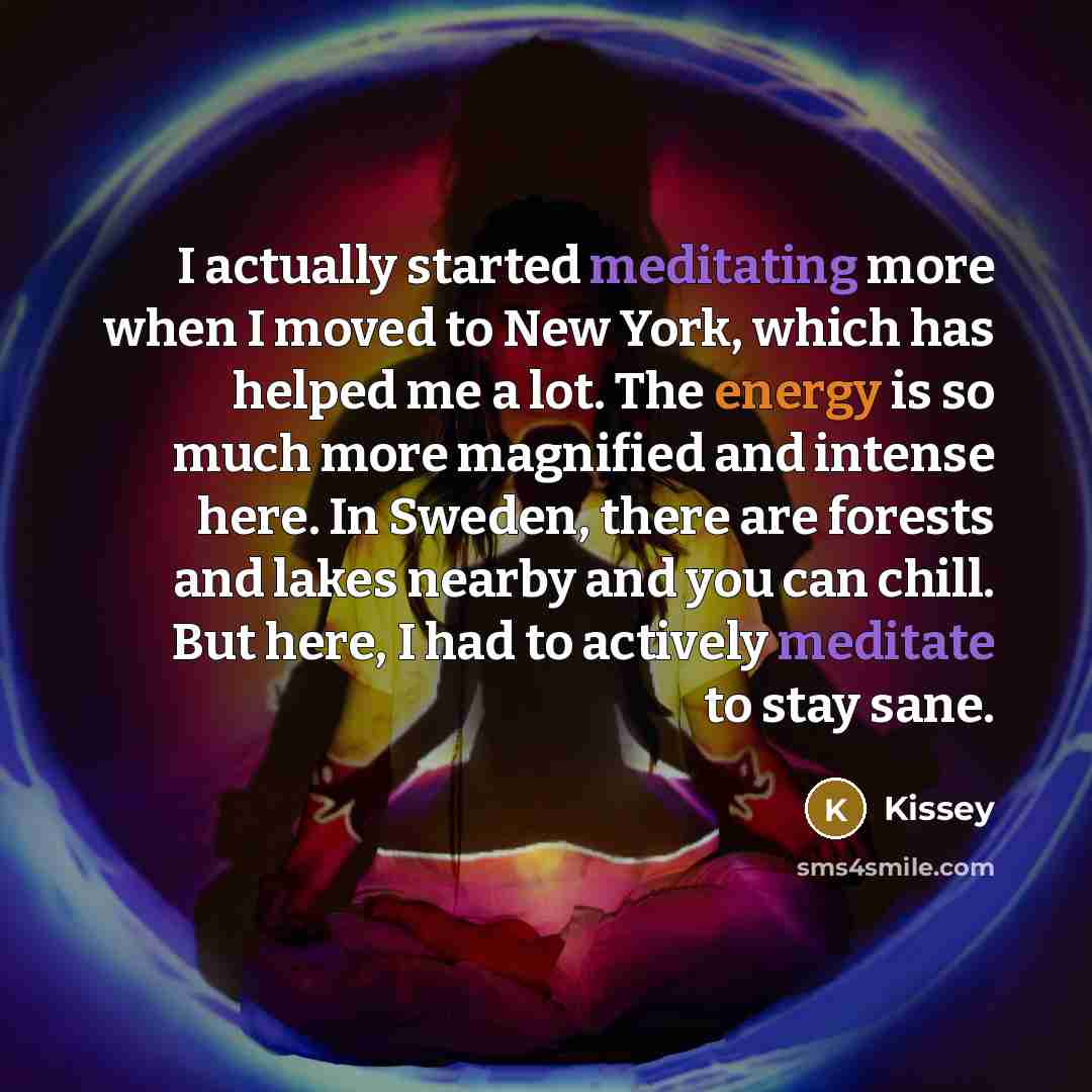 “I actually started meditating more when I moved to New York, which has helped me a lot. The energy is so much more magnified and intense here. In Sweden, there are forests and lakes nearby and you can chill. But here, I had to actively meditate to stay sane.” quote by Kissey
