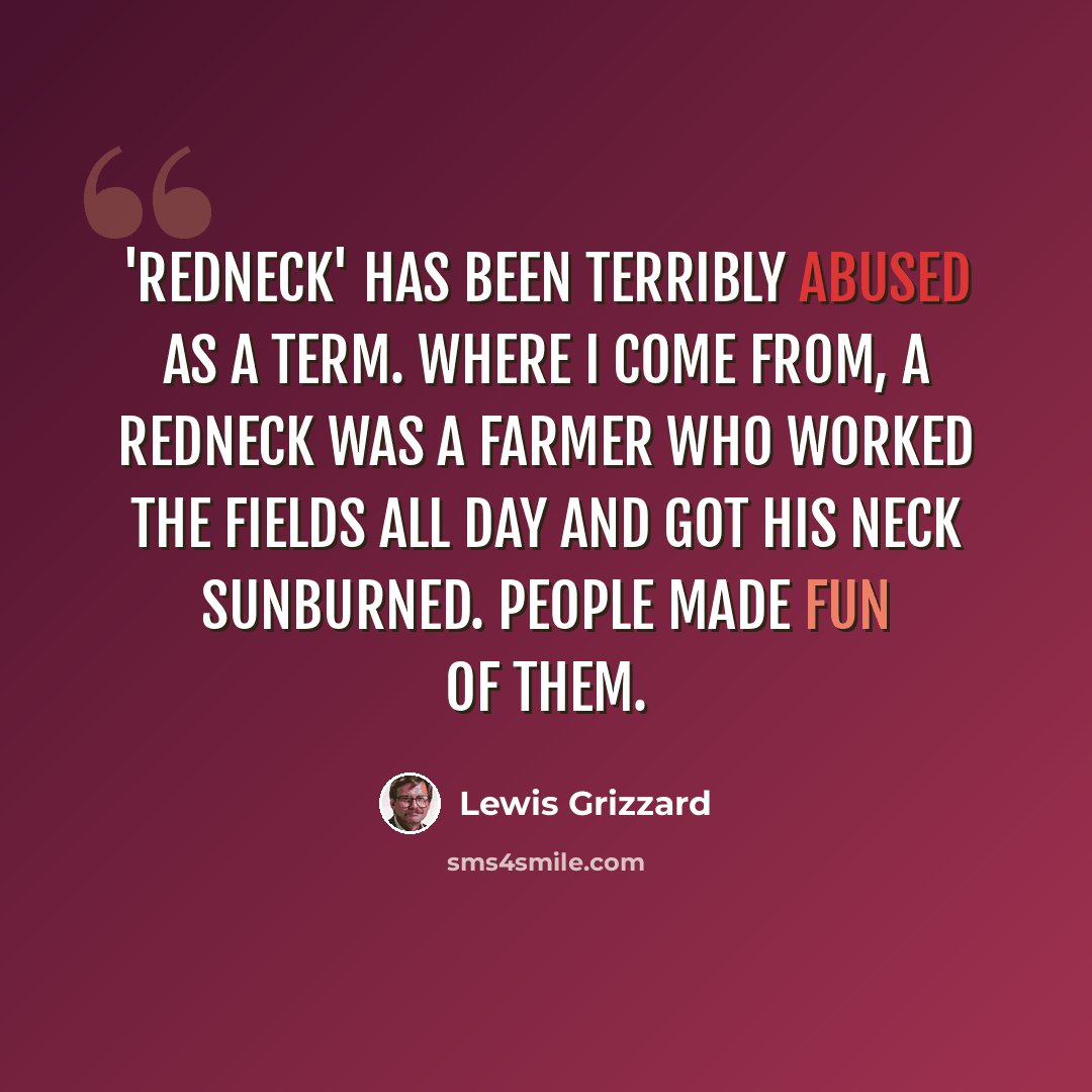 “'Redneck' has been terribly abused as a term. Where I come from, a redneck was a farmer who worked the fields all day and got his neck sunburned. People made fun of them.” quote by Lewis Grizzard