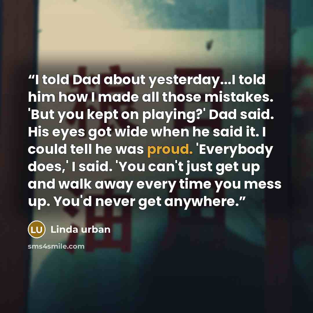 “I told Dad about yesterday...I told him how I made all those mistakes. 'But you kept on playing?' Dad said. His eyes got wide when he said it. I could tell he was proud. 'Everybody does,' I said. 'You can't just get up and walk away every time you mess up. You'd never get anywhere.” quote by Linda Urban