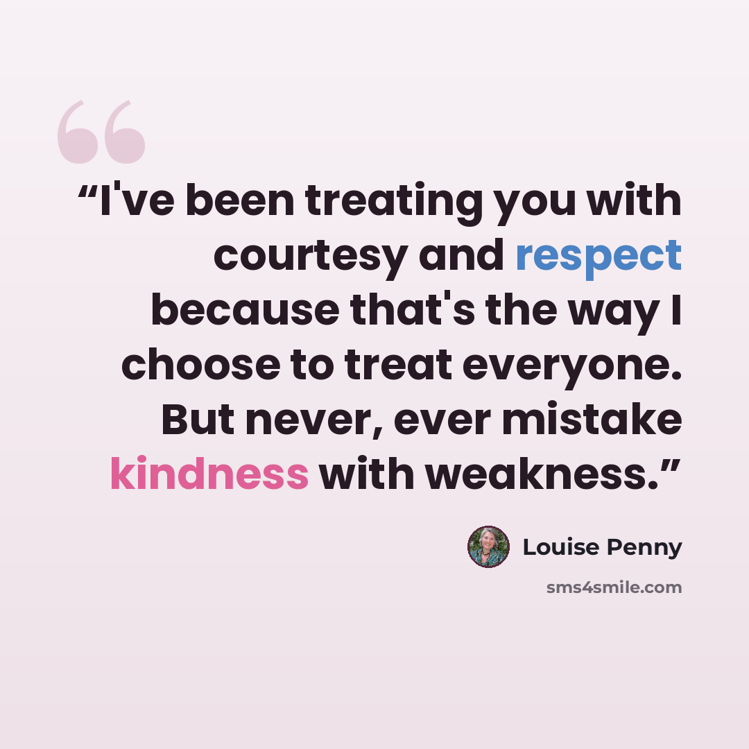 “I've been treating you with courtesy and respect because that's the way I choose to treat everyone. But never, ever mistake kindness with weakness.” quote by Louise Penny