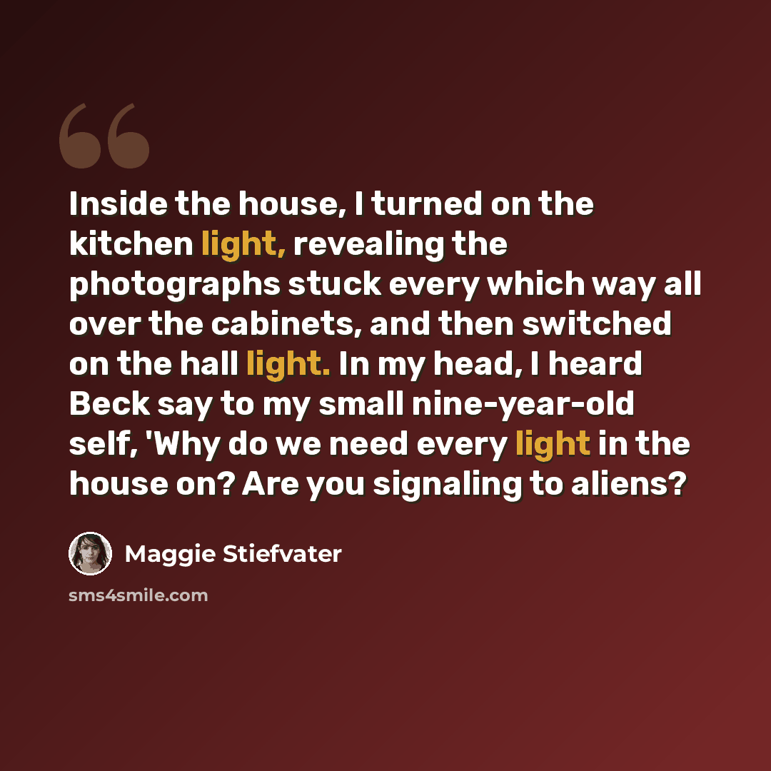 “Inside the house, I turned on the kitchen light, revealing the photographs stuck every which way all over the cabinets, and then switched on the hall light. In my head, I heard Beck say to my small nine-year-old self, 'Why do we need every light in the house on? Are you signaling to aliens?” quote by Maggie Stiefvater