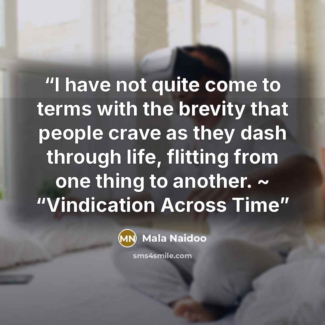 “I have not quite come to terms with the brevity that people crave as they dash through life, flitting from one thing to another. ~ “Vindication Across Time” quote by Mala Naidoo