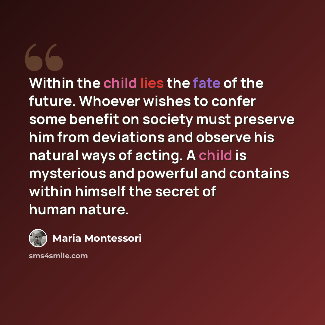 “Within the child lies the fate of the future. Whoever wishes to confer some benefit on society must preserve him from deviations and observe his natural ways of acting. A child is mysterious and powerful and contains within himself the secret of human nature.” quote by Maria Montessori