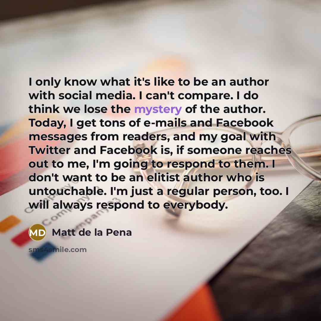 “I only know what it's like to be an author with social media. I can't compare. I do think we lose the mystery of the author. Today, I get tons of e-mails and Facebook messages from readers, and my goal with Twitter and Facebook is, if someone reaches out to me, I'm going to respond to them. I…” quote by Matt de la Pena