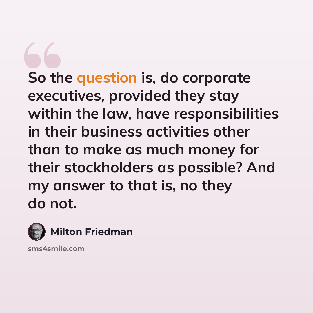 “So the question is, do corporate executives, provided they stay within the law, have responsibilities in their business activities other than to make as much money for their stockholders as possible? And my answer to that is, no they do not.” quote by Milton Friedman