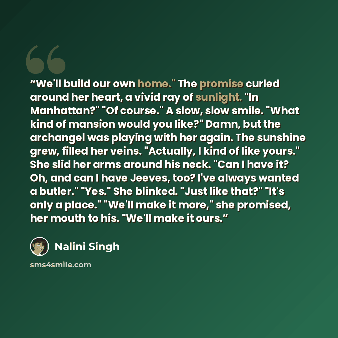 “We'll build our own home." The promise curled around her heart, a vivid ray of sunlight. "In Manhattan?" "Of course." A slow, slow smile. "What kind of mansion would you like?" Damn, but the archangel was playing with her again. The sunshine grew, filled her veins. "Actually, I kind of like…” quote by Nalini Singh