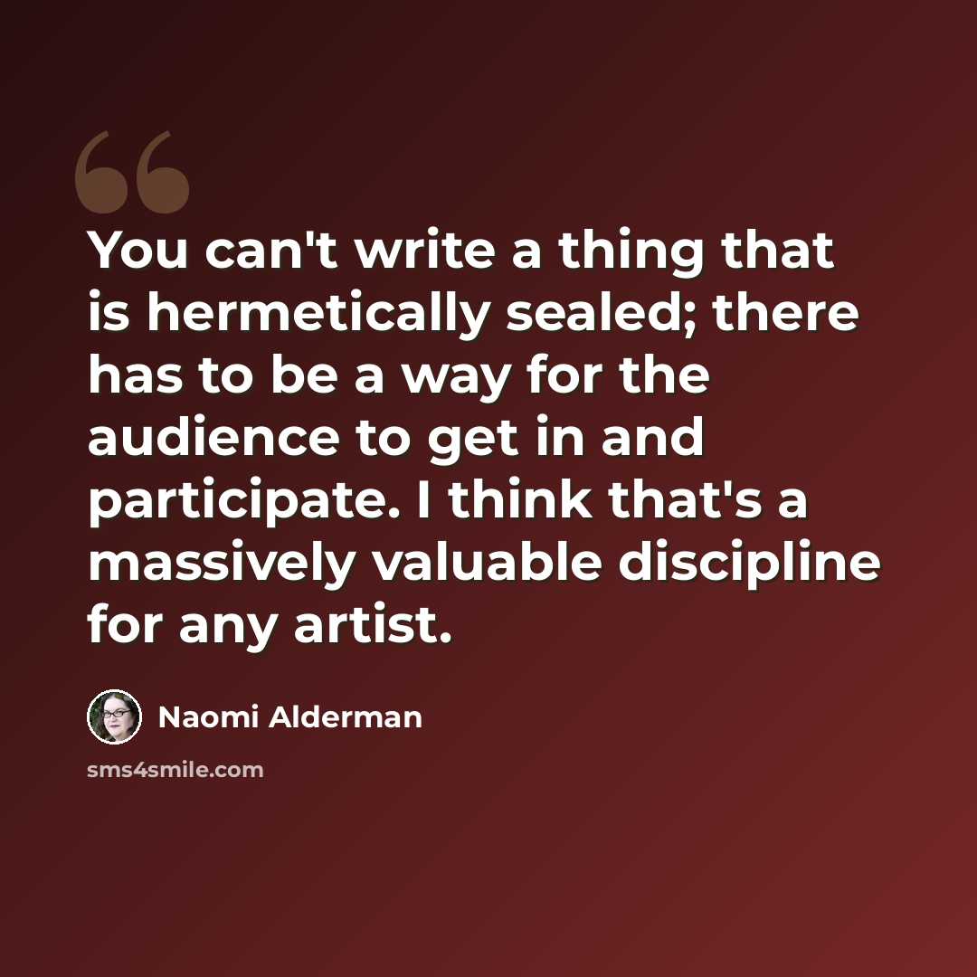 “You can't write a thing that is hermetically sealed; there has to be a way for the audience to get in and participate. I think that's a massively valuable discipline for any artist.” quote by Naomi Alderman