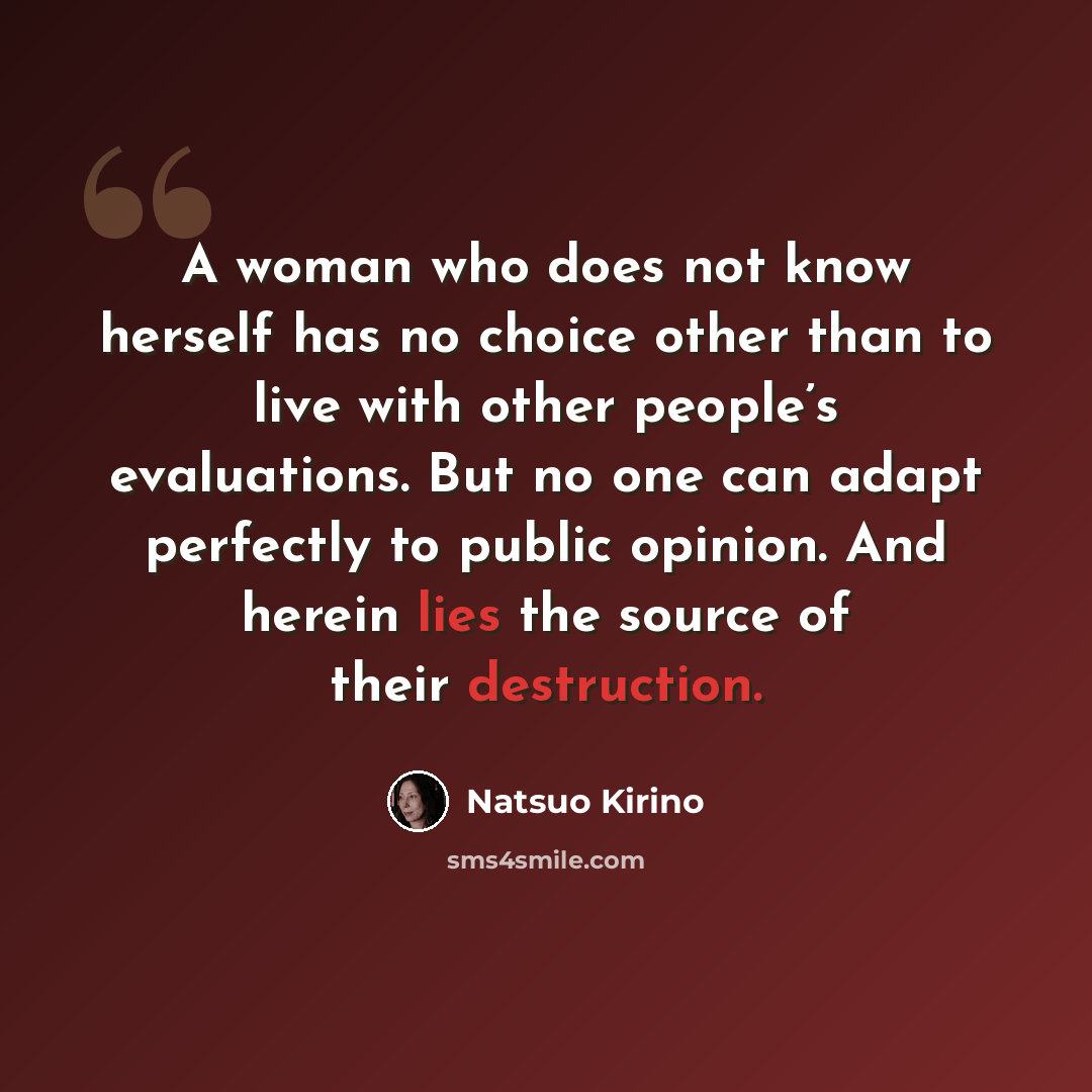 “A woman who does not know herself has no choice other than to live with other people’s evaluations. But no one can adapt perfectly to public opinion. And herein lies the source of their destruction.” quote by Natsuo Kirino