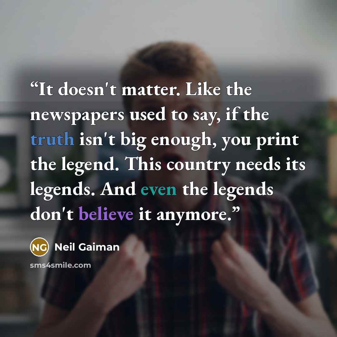 “It doesn't matter. Like the newspapers used to say, if the truth isn't big enough, you print the legend. This country needs its legends. And even the legends don't believe it anymore.” quote by Neil Gaiman