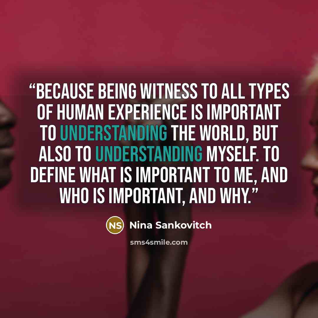 “Because being witness to all types of human experience is important to understanding the world, but also to understanding myself. To define what is important to me, and who is important, and why.” quote by Nina Sankovitch