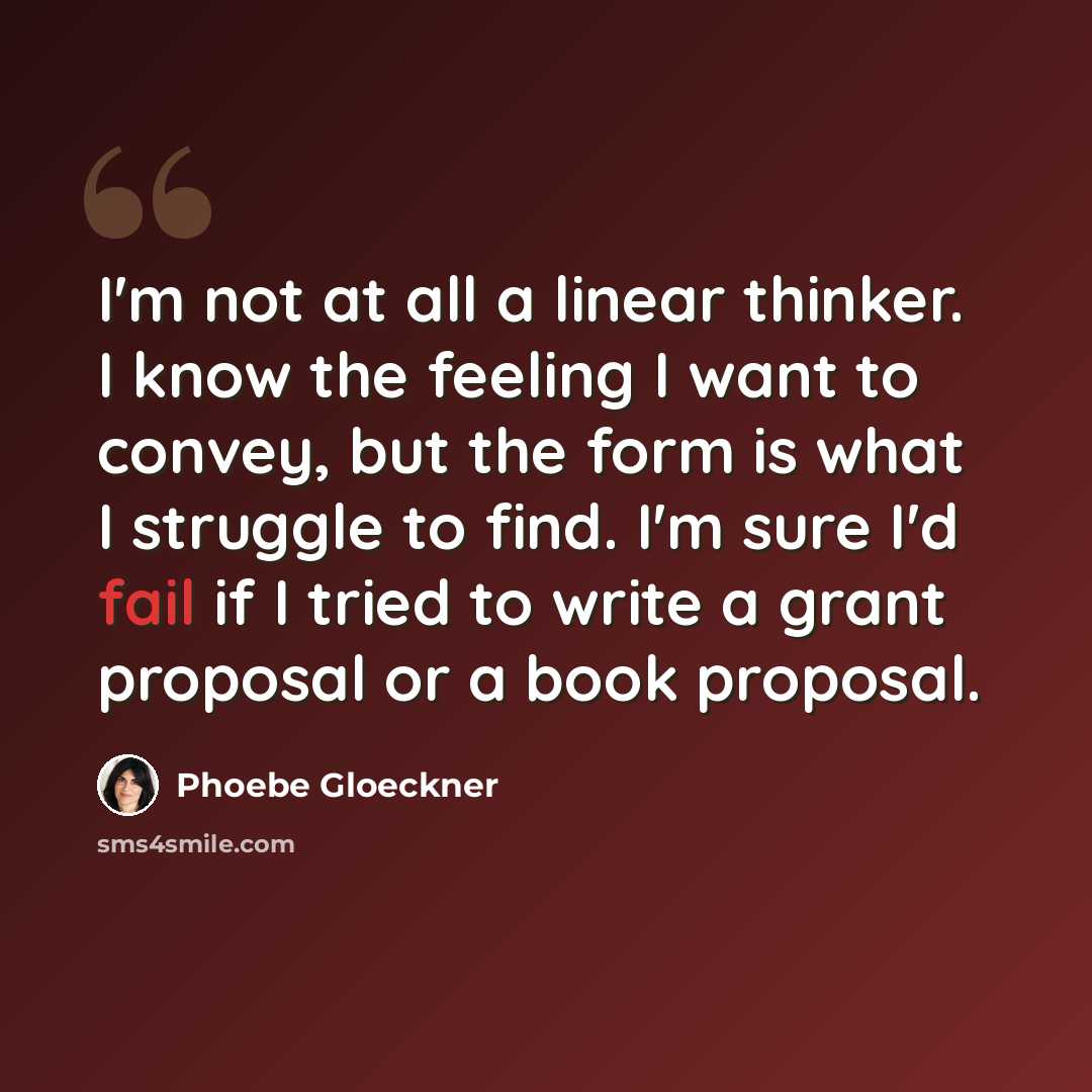 “I'm not at all a linear thinker. I know the feeling I want to convey, but the form is what I struggle to find. I'm sure I'd fail if I tried to write a grant proposal or a book proposal.” quote by Phoebe Gloeckner