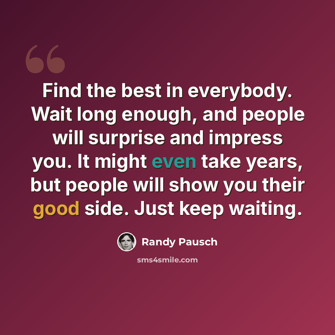 “Find the best in everybody. Wait long enough, and people will surprise and impress you. It might even take years, but people will show you their good side. Just keep waiting.” quote by Randy Pausch