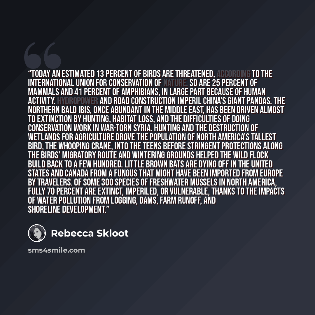 “Today an estimated 13 percent of birds are threatened, according to the International Union for Conservation of Nature. So are 25 percent of mammals and 41 percent of amphibians, in large part because of human activity. Hydropower and road construction imperil China’s giant pandas. The northern…” quote by Rebecca Skloot