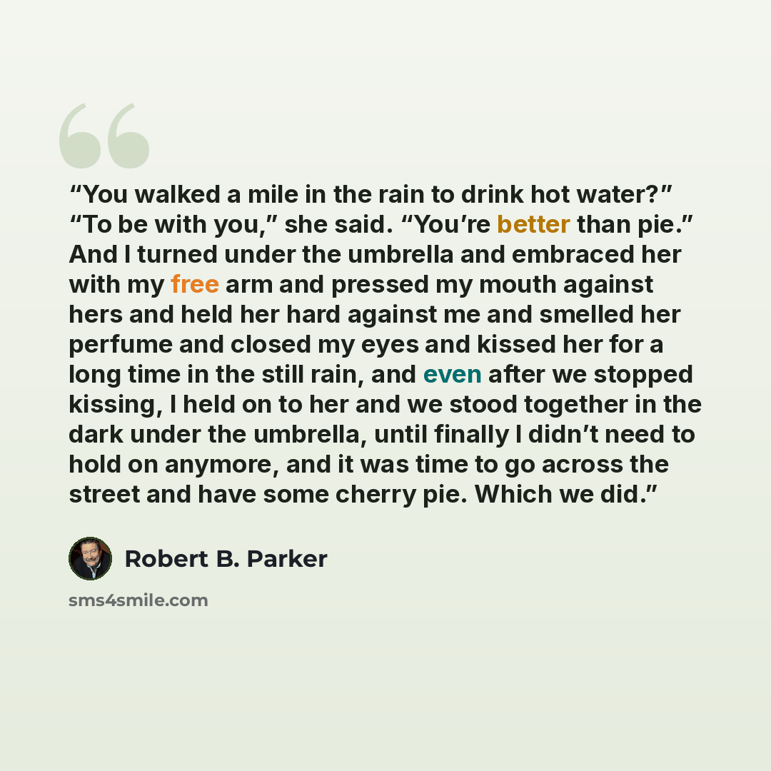 “You walked a mile in the rain to drink hot water?” “To be with you,” she said. “You’re better than pie.” And I turned under the umbrella and embraced her with my free arm and pressed my mouth against hers and held her hard against me and smelled her perfume and closed my eyes and kissed her for a…” quote by Robert B. Parker