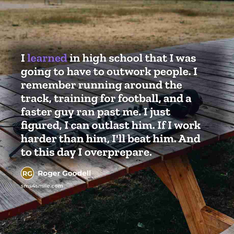 “I learned in high school that I was going to have to outwork people. I remember running around the track, training for football, and a faster guy ran past me. I just figured, I can outlast him. If I work harder than him, I'll beat him. And to this day I overprepare.” quote by Roger Goodell