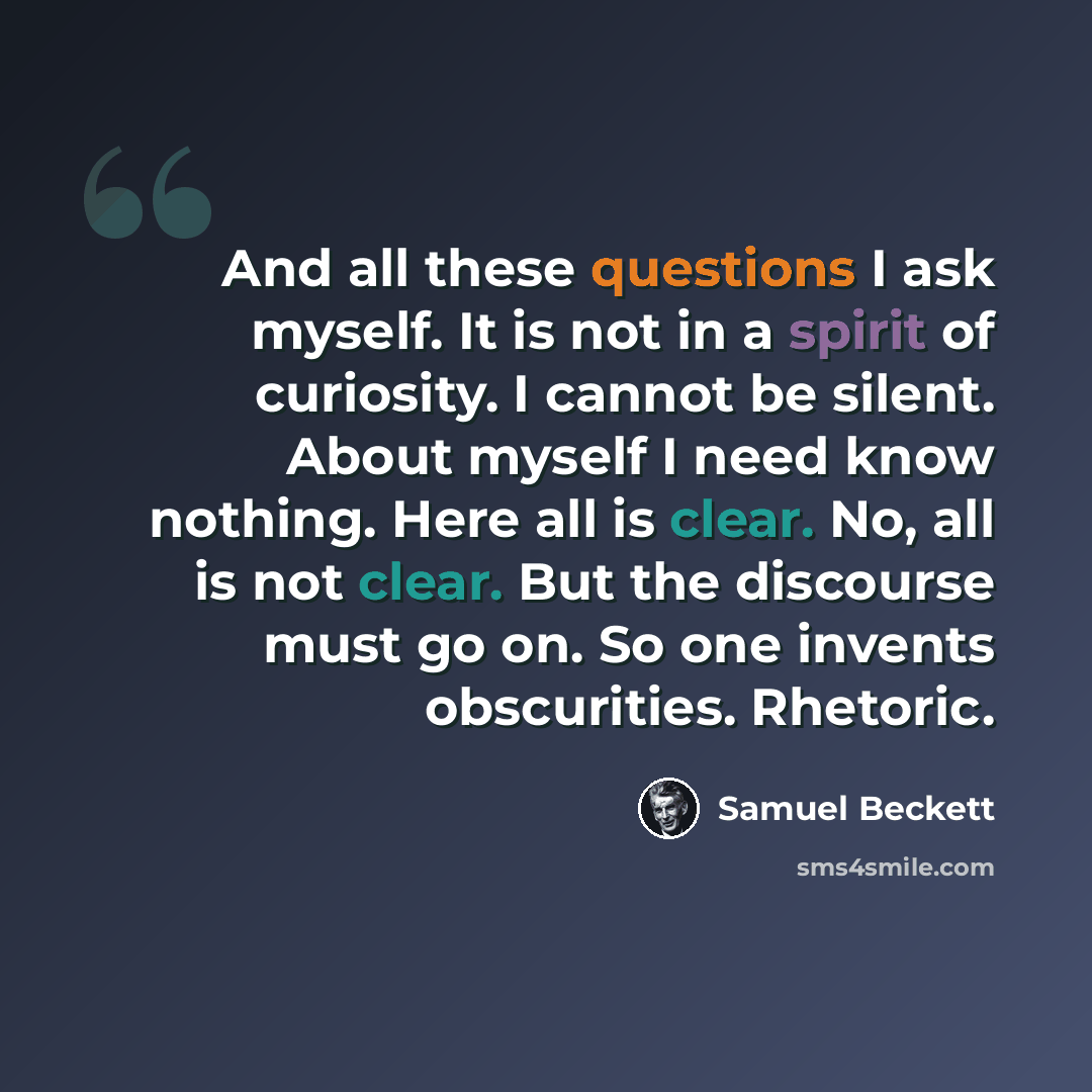 “And all these questions I ask myself. It is not in a spirit of curiosity. I cannot be silent. About myself I need know nothing. Here all is clear. No, all is not clear. But the discourse must go on. So one invents obscurities. Rhetoric.” quote by Samuel Beckett