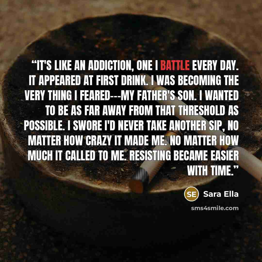 “It's like an addiction, one I battle every day. It appeared at first drink. I was becoming the very thing I feared---my father's son. I wanted to be as far away from that Threshold as possible. I swore I'd never take another sip, no matter how crazy it made me. No matter how much it called to me…” quote by Sara Ella