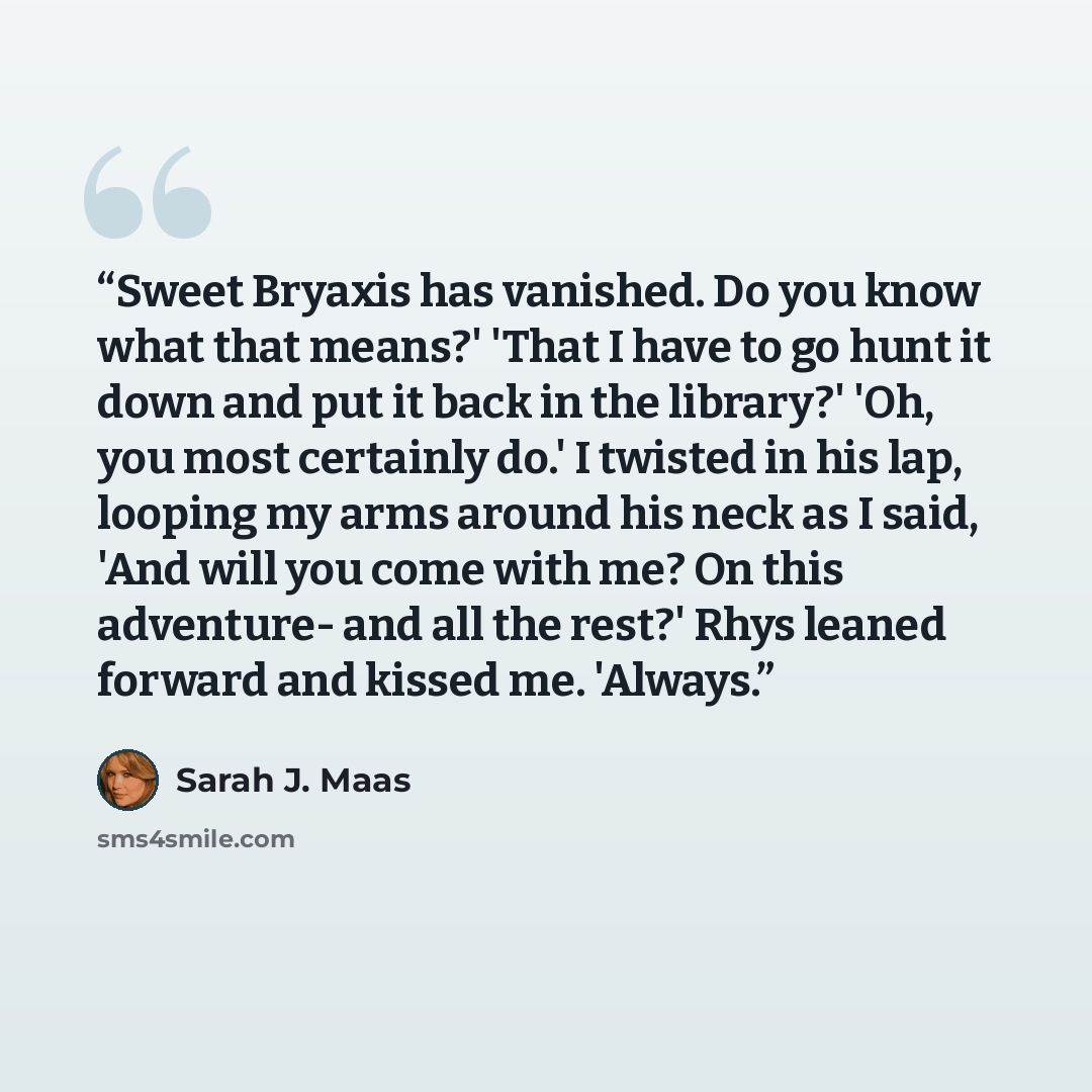 “Sweet Bryaxis has vanished. Do you know what that means?' 'That I have to go hunt it down and put it back in the library?' 'Oh, you most certainly do.' I twisted in his lap, looping my arms around his neck as I said, 'And will you come with me? On this adventure- and all the rest?' Rhys leaned…” quote by Sarah J. Maas