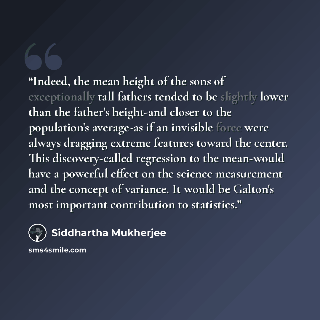 “Indeed, the mean height of the sons of exceptionally tall fathers tended to be slightly lower than the father's height-and closer to the population's average-as if an invisible force were always dragging extreme features toward the center. This discovery-called regression to the mean-would have a…” quote by Siddhartha Mukherjee