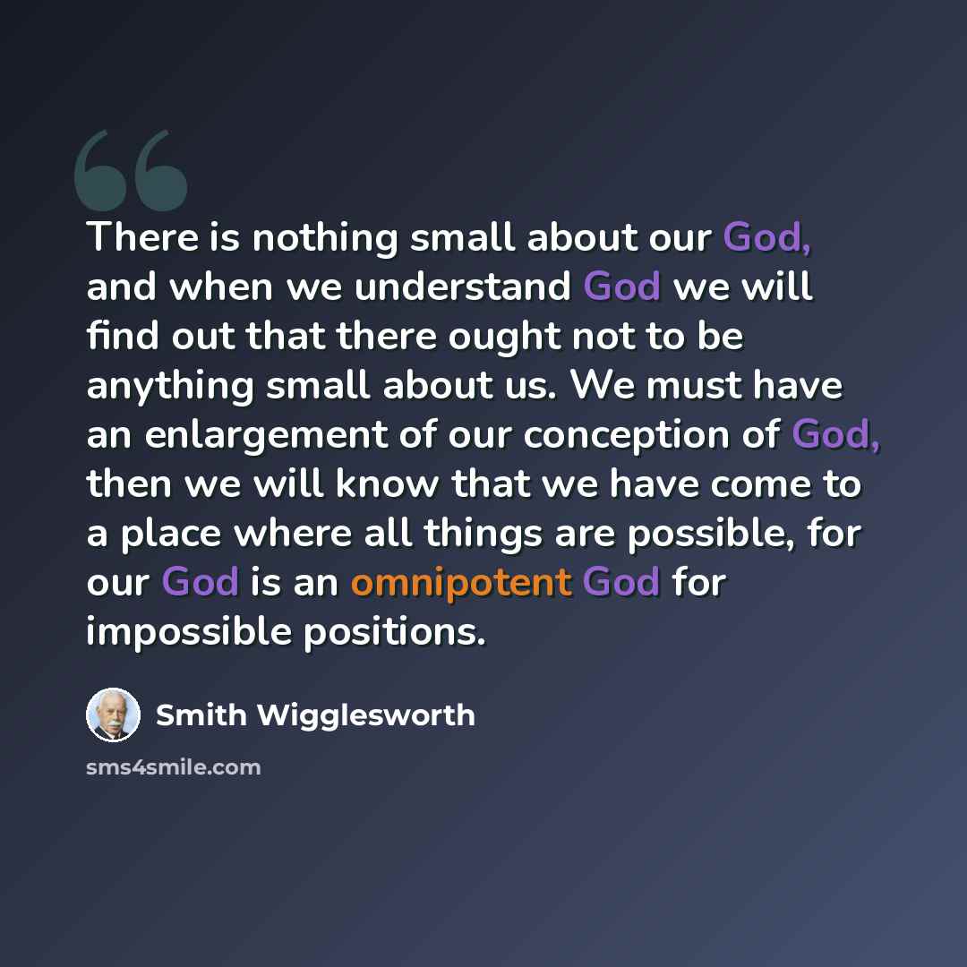 “There is nothing small about our God, and when we understand God we will find out that there ought not to be anything small about us. We must have an enlargement of our conception of God, then we will know that we have come to a place where all things are possible, for our God is an omnipotent God…” quote by Smith Wigglesworth