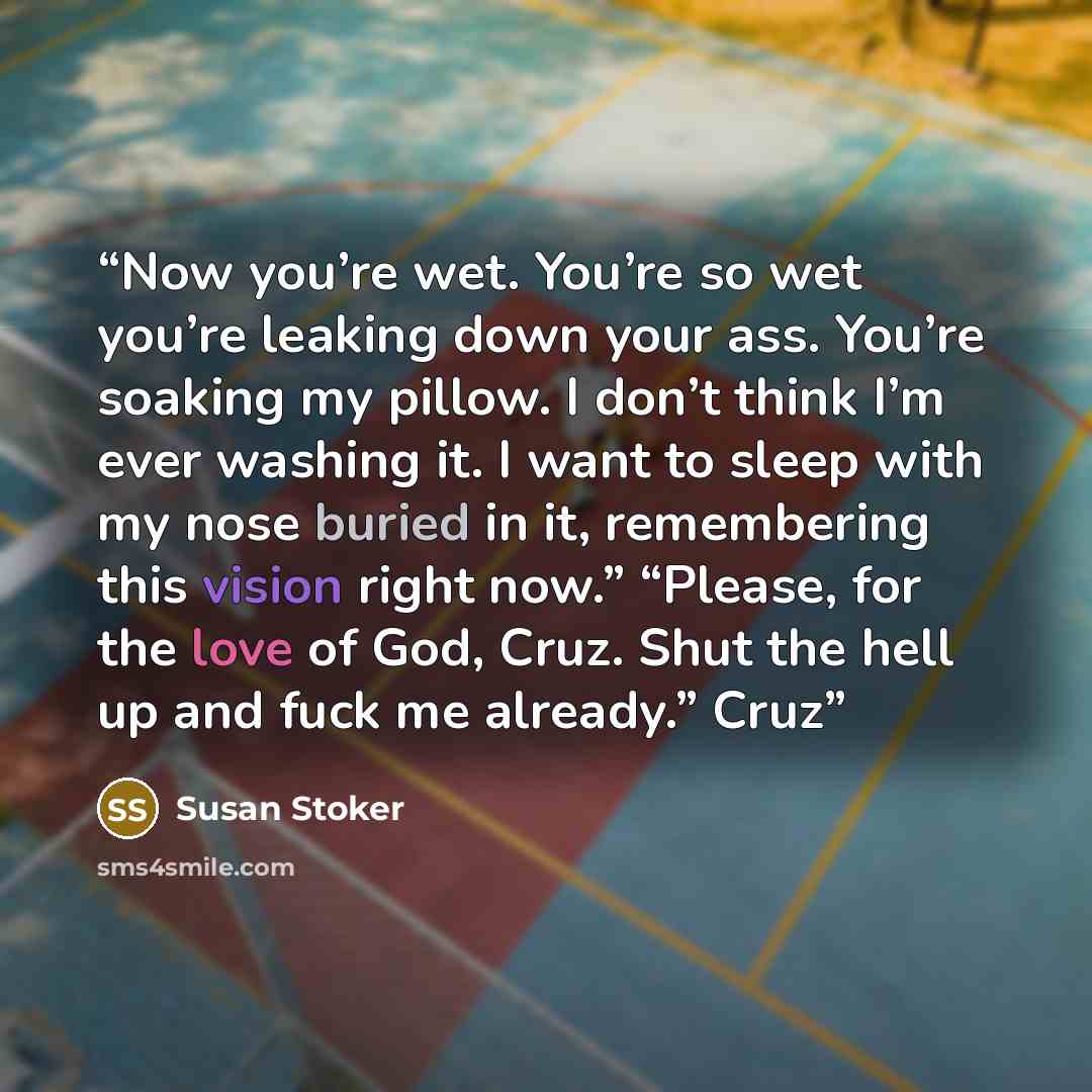 “Now you’re wet. You’re so wet you’re leaking down your ass. You’re soaking my pillow. I don’t think I’m ever washing it. I want to sleep with my nose buried in it, remembering this vision right now.” “Please, for the love of God, Cruz. Shut the hell up and fuck me already.” Cruz” quote by Susan Stoker