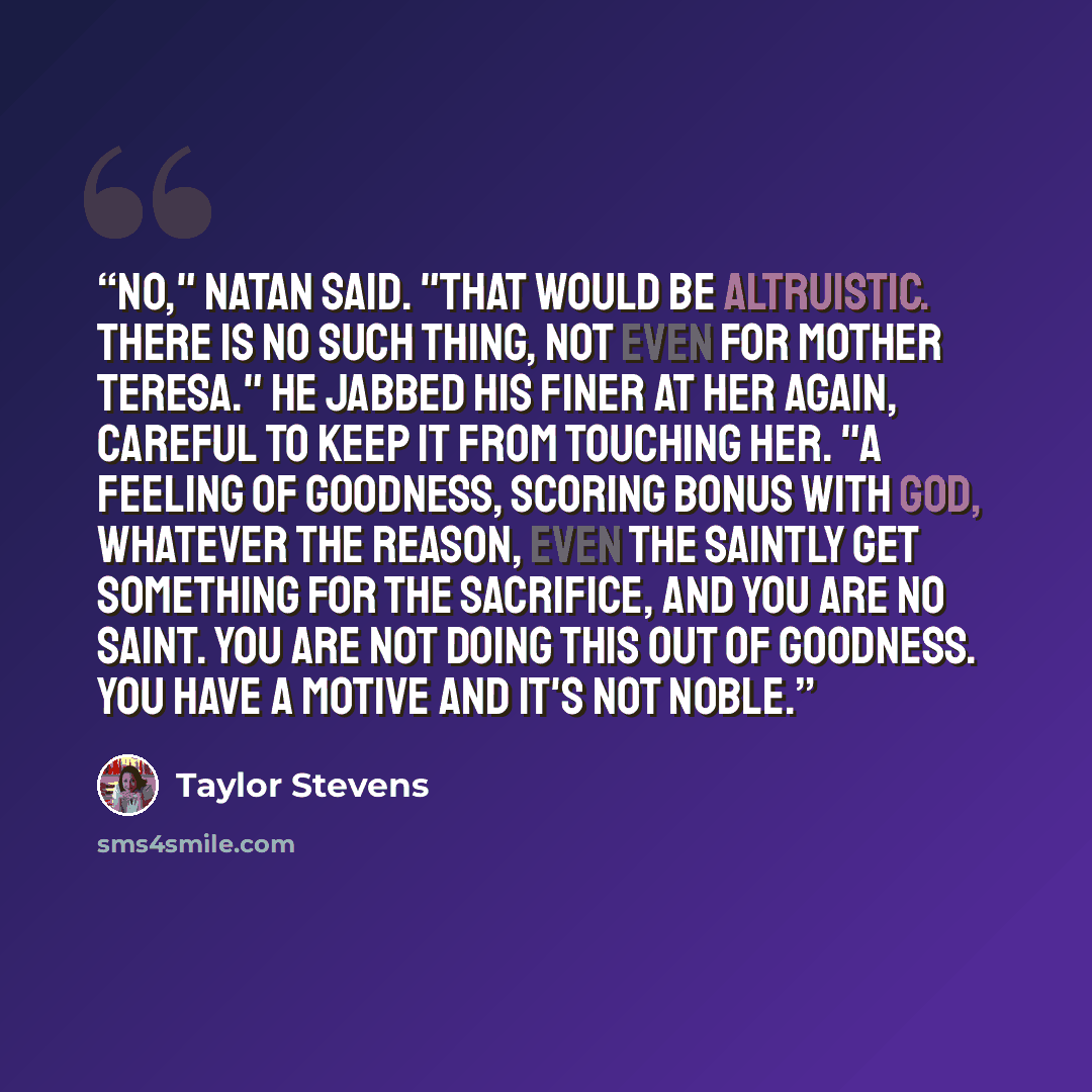 “No," Natan said. "That would be altruistic. There is no such thing, not even for Mother Teresa." He jabbed his finer at her again, careful to keep it from touching her. "A feeling of goodness, scoring bonus with God, whatever the reason, even the saintly get something for the sacrifice, and you…” quote by Taylor Stevens