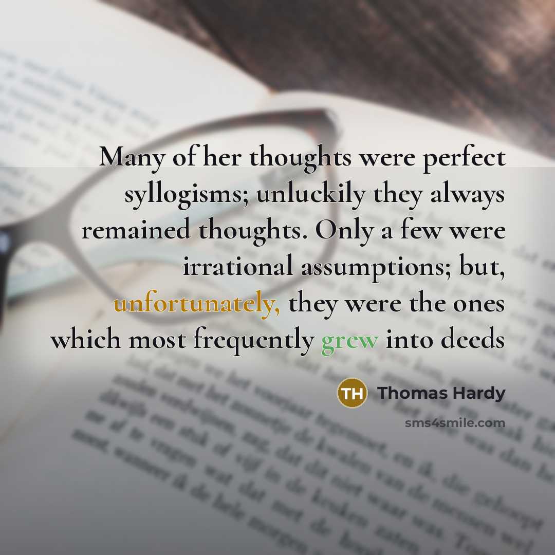 “Many of her thoughts were perfect syllogisms; unluckily they always remained thoughts. Only a few were irrational assumptions; but, unfortunately, they were the ones which most frequently grew into deeds” quote by Thomas Hardy