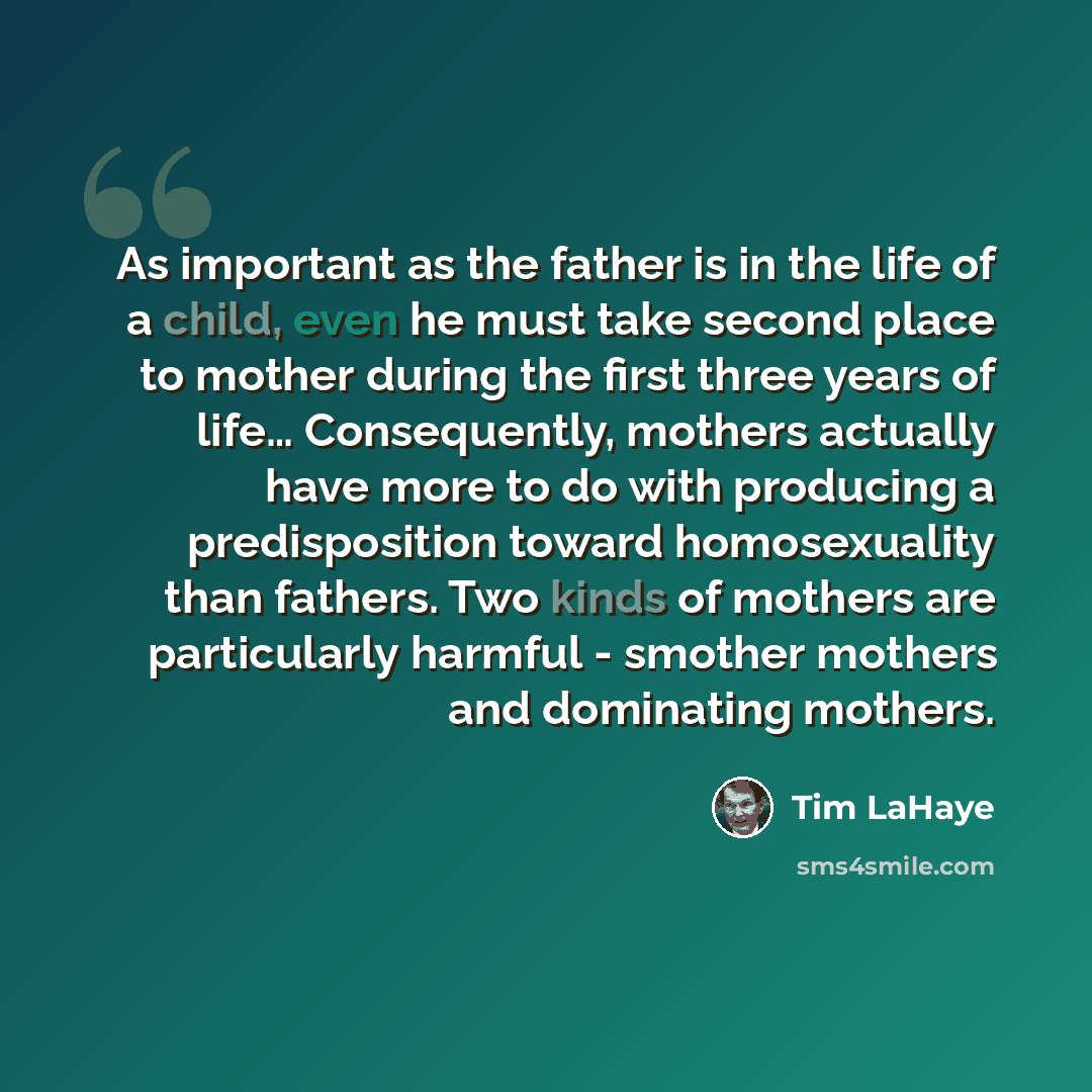 “As important as the father is in the life of a child, even he must take second place to mother during the first three years of life… Consequently, mothers actually have more to do with producing a predisposition toward homosexuality than fathers. Two kinds of mothers are particularly harmful…” quote by Tim LaHaye
