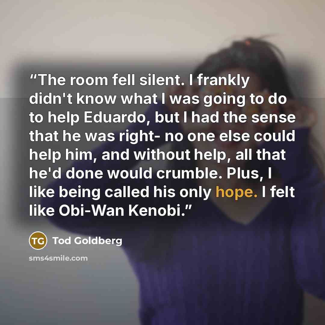“The room fell silent. I frankly didn't know what I was going to do to help Eduardo, but I had the sense that he was right- no one else could help him, and without help, all that he'd done would crumble. Plus, I like being called his only hope. I felt like Obi-Wan Kenobi.” quote by Tod Goldberg
