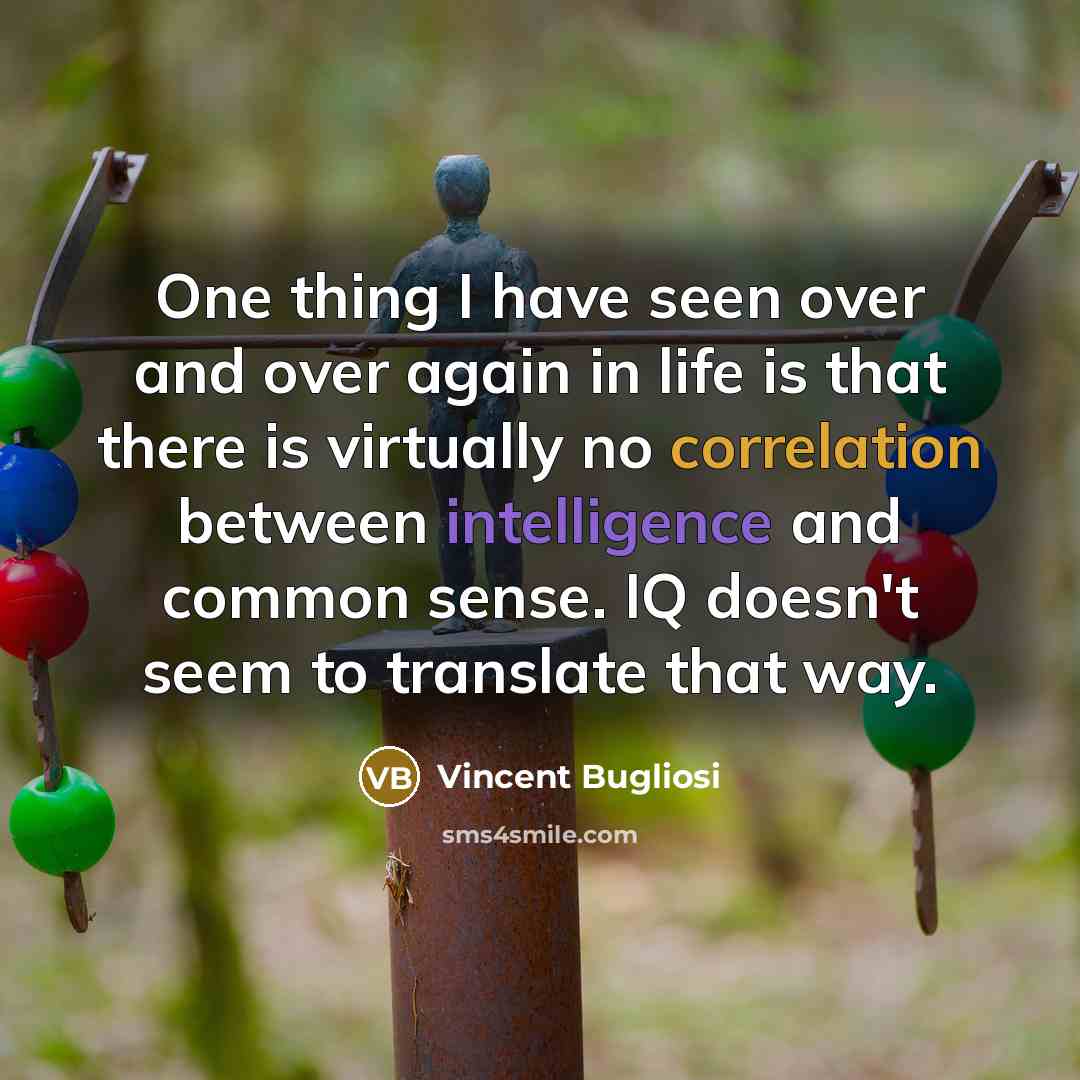 “One thing I have seen over and over again in life is that there is virtually no correlation between intelligence and common sense. IQ doesn't seem to translate that way.” quote by Vincent Bugliosi