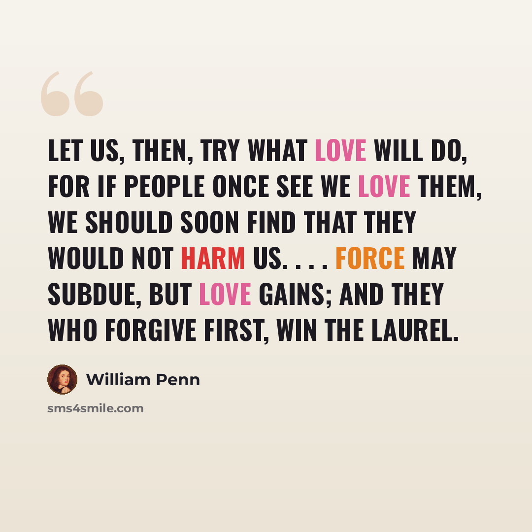 “Let us, then, try what love will do, for if people once see we love them, we should soon find that they would not harm us. . . . force may subdue, but love gains; and they who forgive first, win the laurel.” quote by William Penn