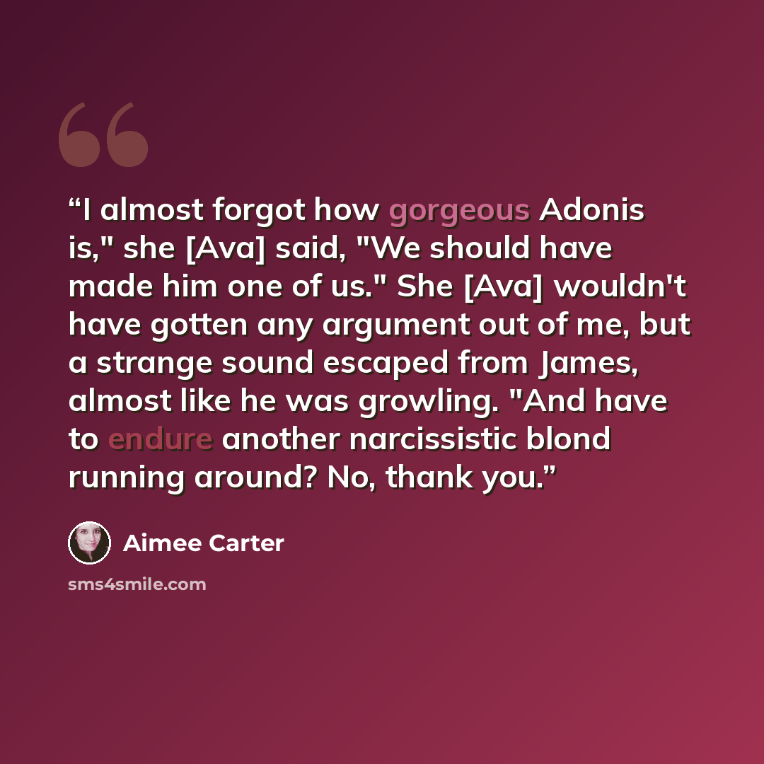 “I almost forgot how gorgeous Adonis is," she [Ava] said, "We should have made him one of us." She [Ava] wouldn't have gotten any argument out of me, but a strange sound escaped from James, almost like he was growling. "And have to endure another narcissistic blond running around? No, thank you.” quote by Aimee Carter