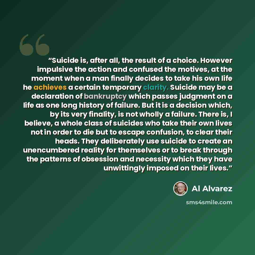 “Suicide is, after all, the result of a choice. However impulsive the action and confused the motives, at the moment when a man finally decides to take his own life he achieves a certain temporary clarity. Suicide may be a declaration of bankruptcy which passes judgment on a life as one long…” quote by Al Álvarez