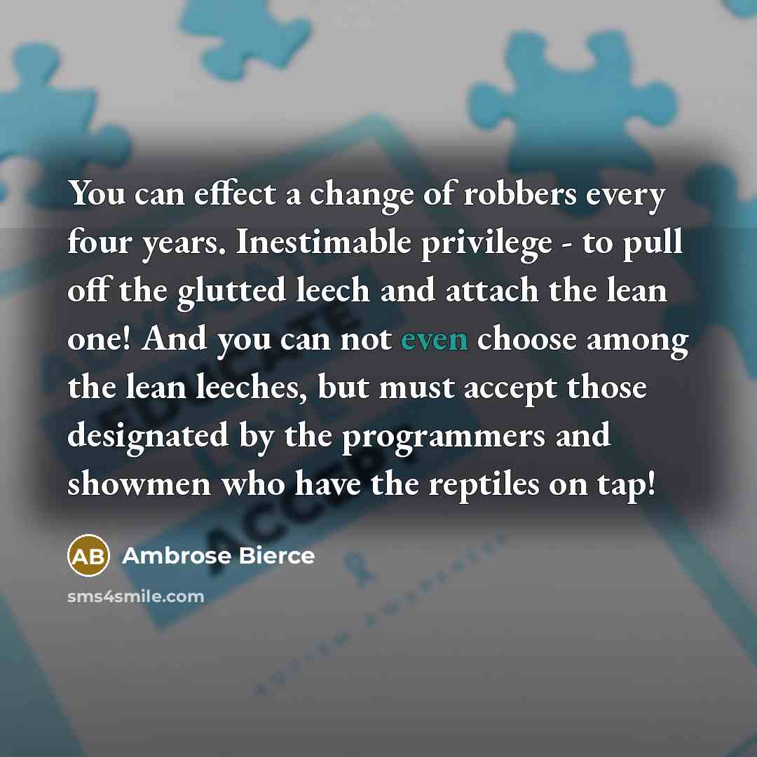 “You can effect a change of robbers every four years. Inestimable privilege - to pull off the glutted leech and attach the lean one! And you can not even choose among the lean leeches, but must accept those designated by the programmers and showmen who have the reptiles on tap!” quote by Ambrose Bierce