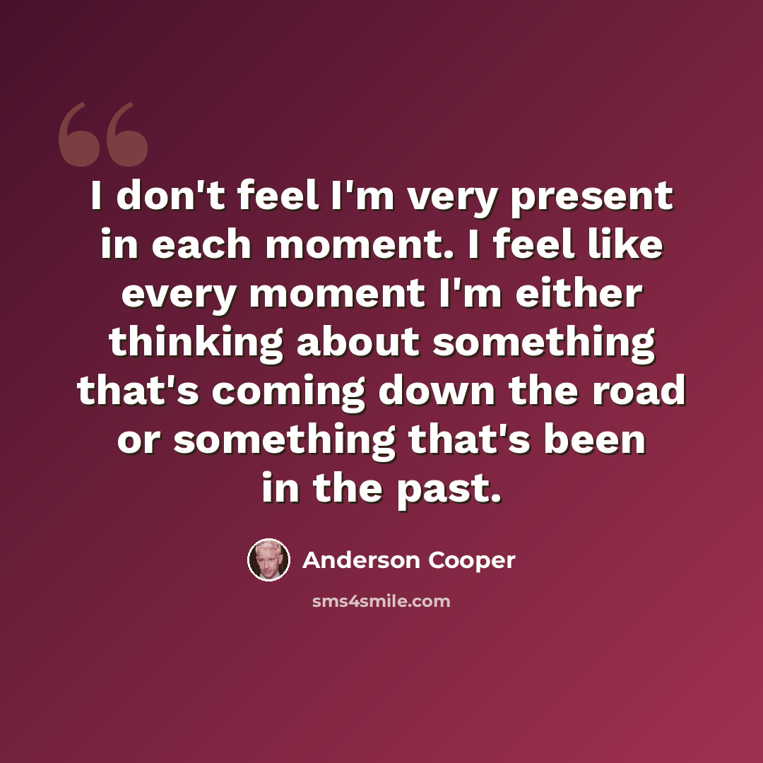 “I don't feel I'm very present in each moment. I feel like every moment I'm either thinking about something that's coming down the road or something that's been in the past.” quote by Anderson Cooper