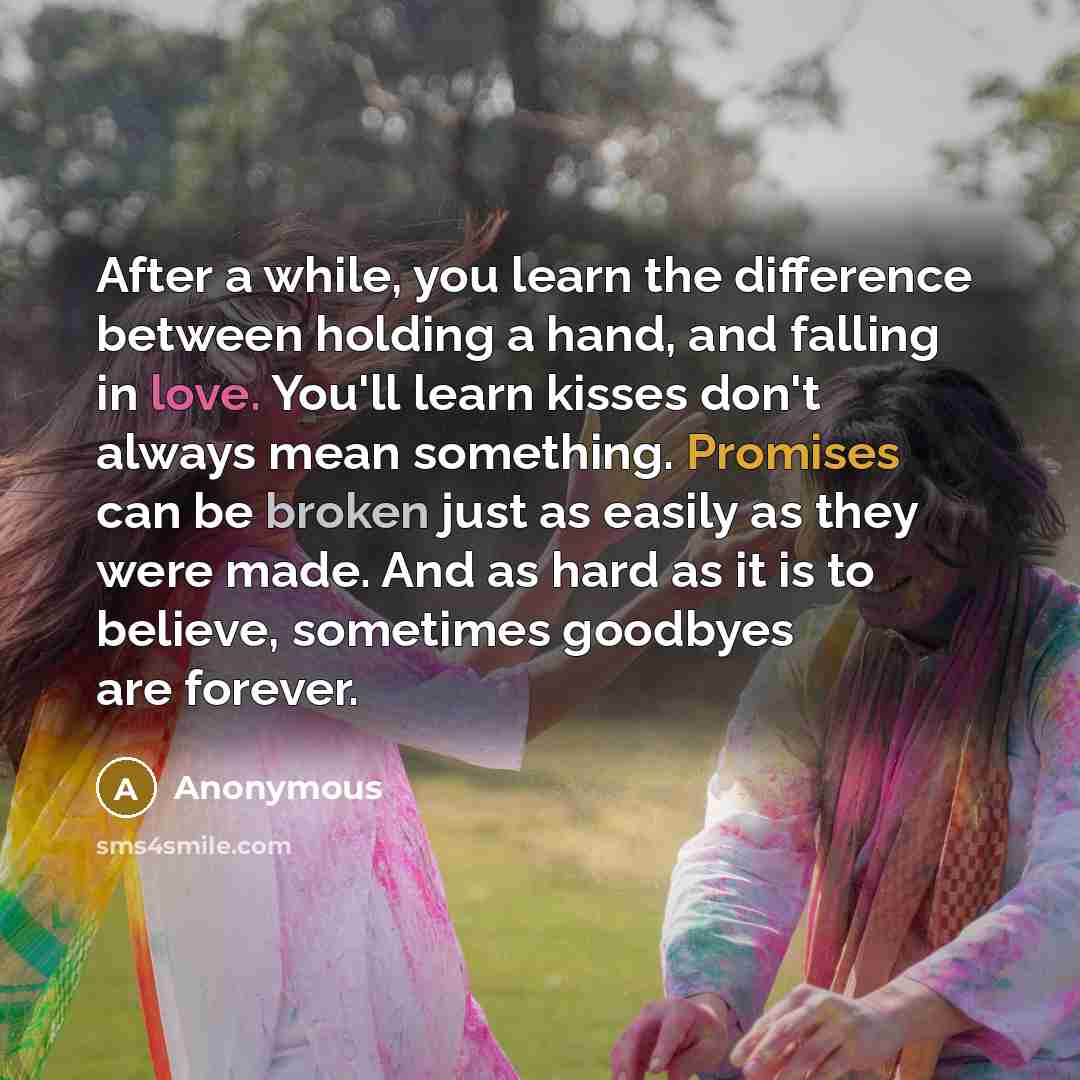“After a while, you learn the difference between holding a hand, and falling in love. You'll learn kisses don't always mean something. Promises can be broken just as easily as they were made. And as hard as it is to believe, sometimes goodbyes are forever.” quote by Anonymous