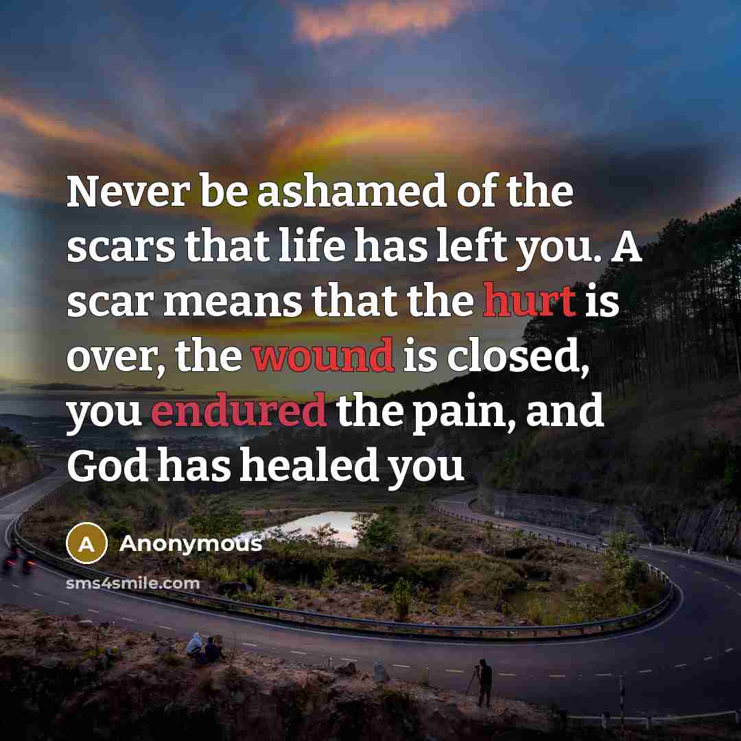“Never be ashamed of the scars that life has left you. A scar means that the hurt is over, the wound is closed, you endured the pain, and God has healed you” quote by Anonymous