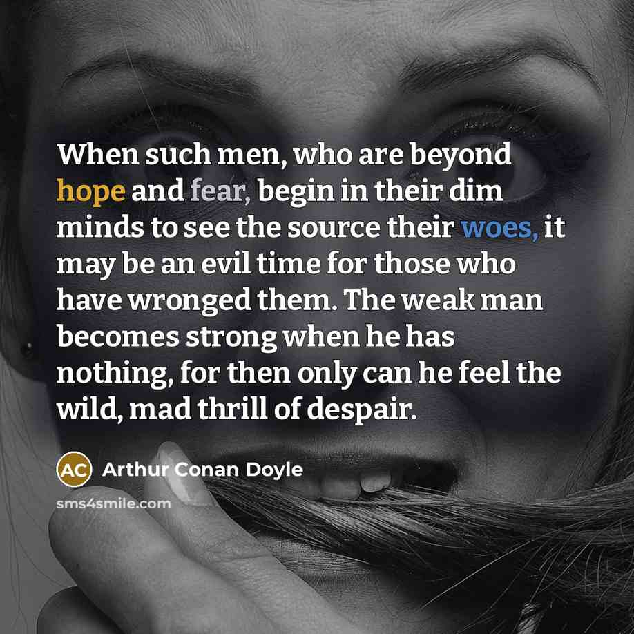 “When such men, who are beyond hope and fear, begin in their dim minds to see the source their woes, it may be an evil time for those who have wronged them. The weak man becomes strong when he has nothing, for then only can he feel the wild, mad thrill of despair.” quote by Arthur Conan Doyle