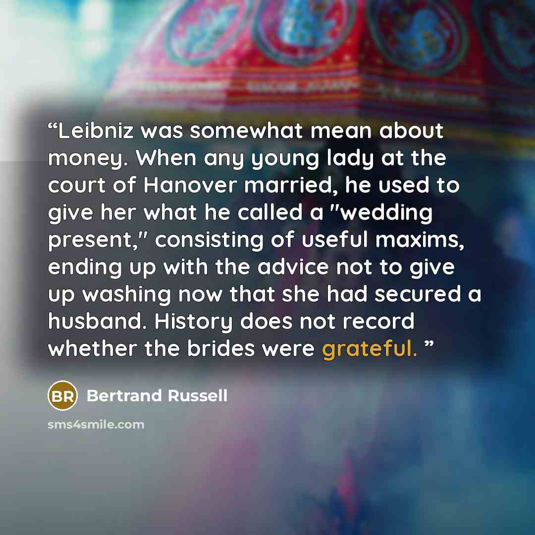 “Leibniz was somewhat mean about money. When any young lady at the court of Hanover married, he used to give her what he called a "wedding present," consisting of useful maxims, ending up with the advice not to give up washing now that she had secured a husband. History does not record whether the…” quote by Bertrand Russell