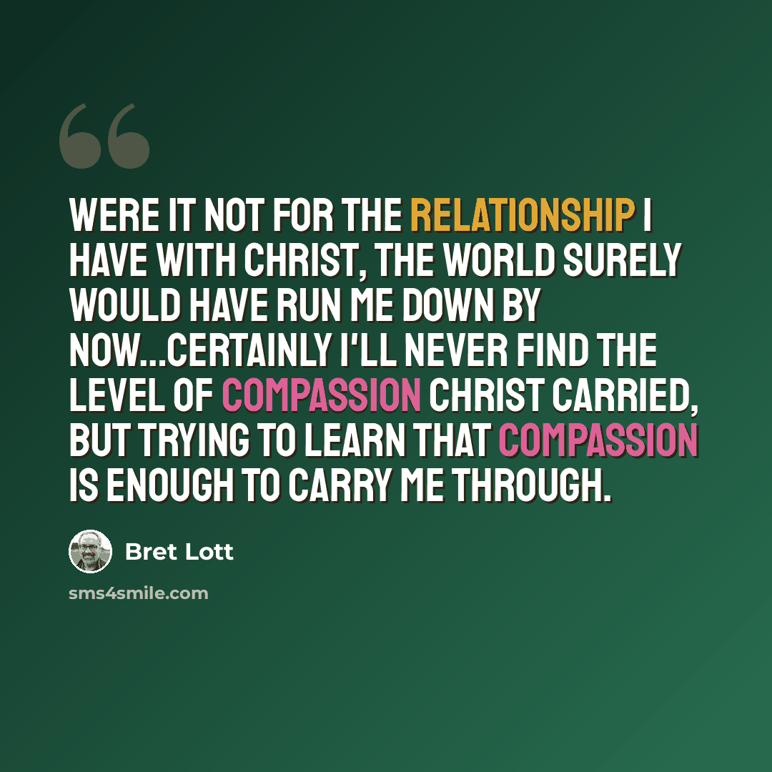 “Were it not for the relationship I have with Christ, the world surely would have run me down by now…Certainly I'll never find the level of compassion Christ carried, but trying to learn that compassion is enough to carry me through.” quote by Bret Lott