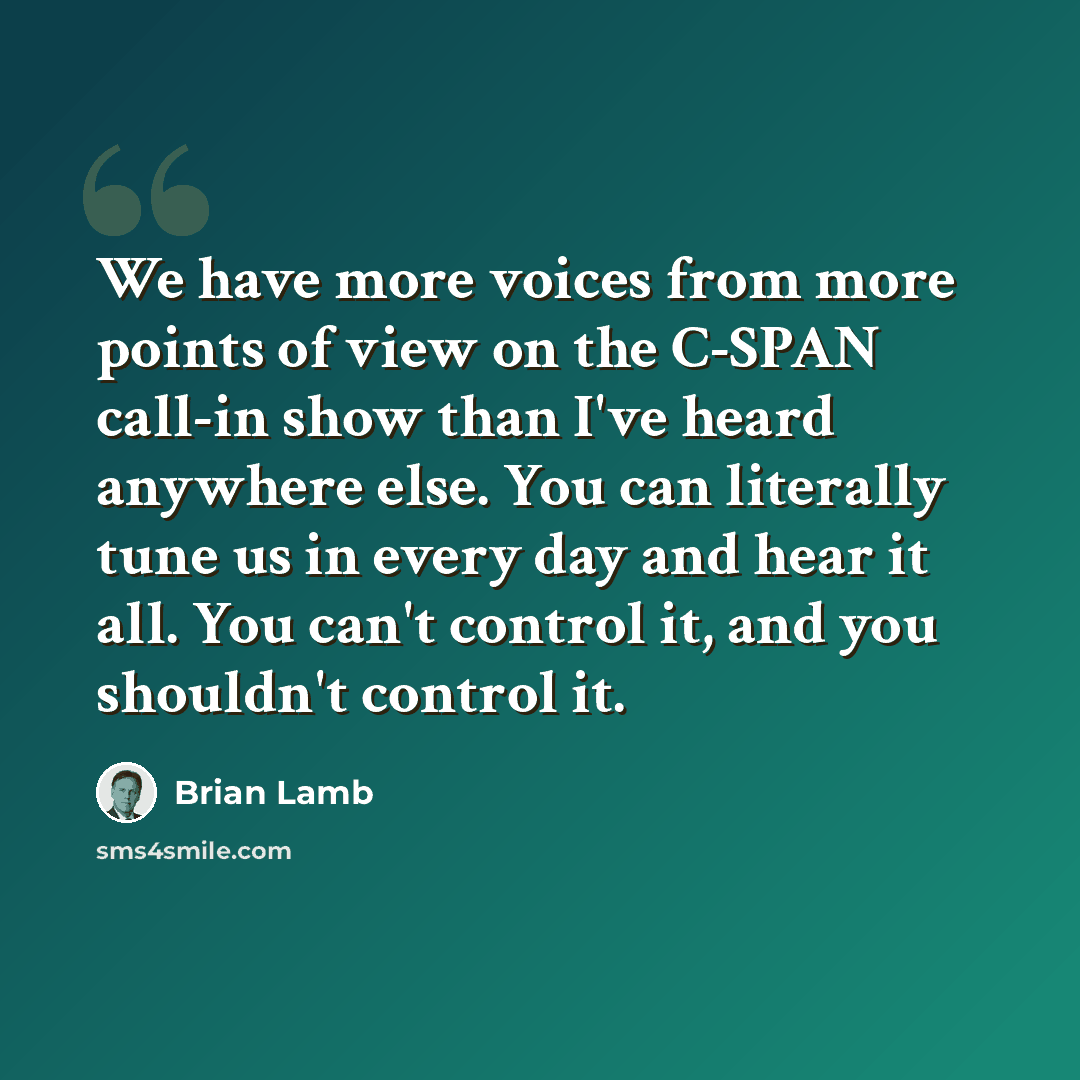“We have more voices from more points of view on the C-SPAN call-in show than I've heard anywhere else. You can literally tune us in every day and hear it all. You can't control it, and you shouldn't control it.” quote by Brian Lamb