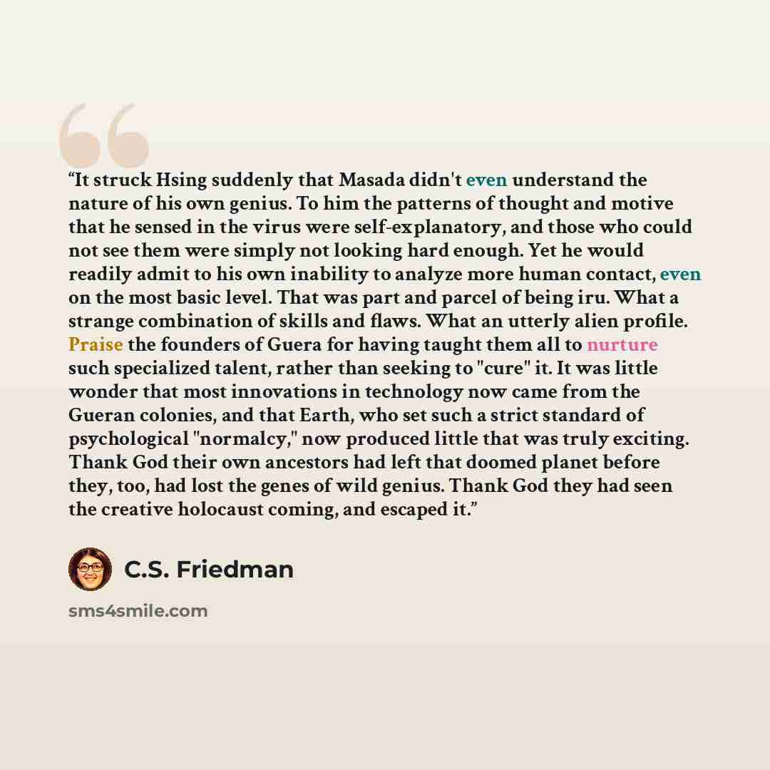 “It struck Hsing suddenly that Masada didn't even understand the nature of his own genius. To him the patterns of thought and motive that he sensed in the virus were self-explanatory, and those who could not see them were simply not looking hard enough. Yet he would readily admit to his own…” quote by C.S. Friedman
