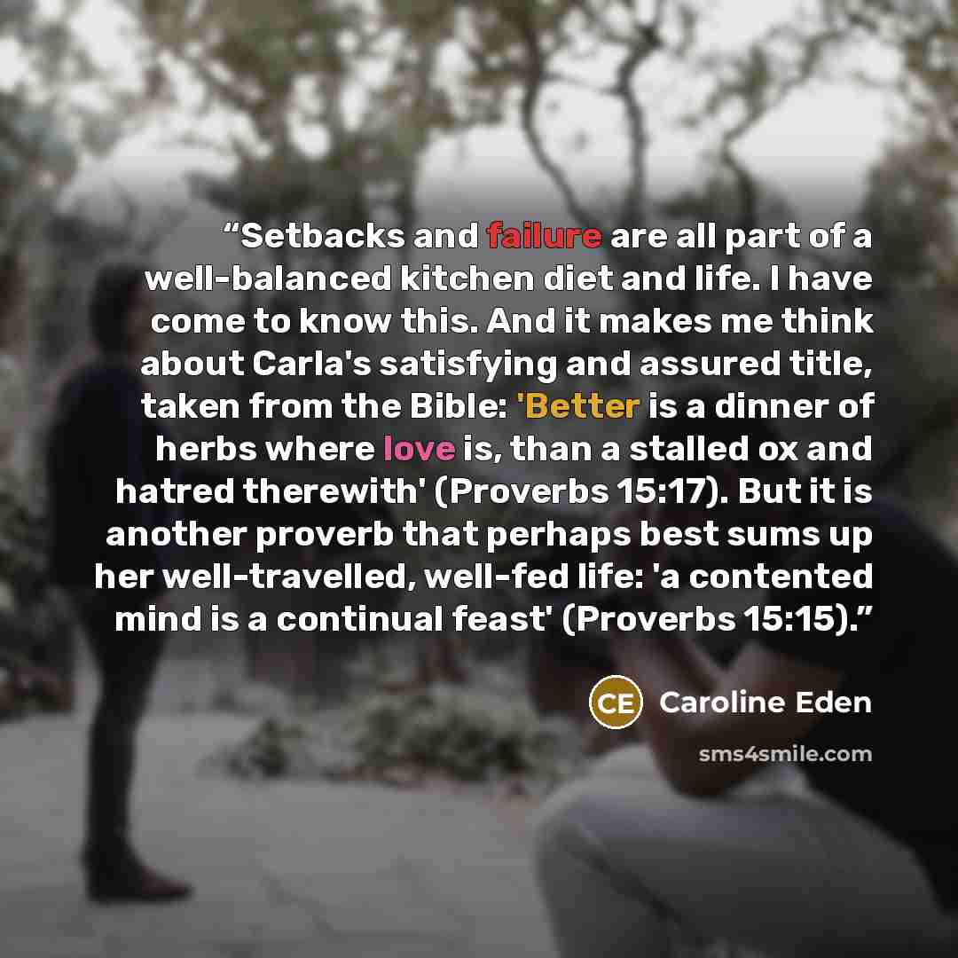 “Setbacks and failure are all part of a well-balanced kitchen diet and life. I have come to know this. And it makes me think about Carla's satisfying and assured title, taken from the Bible: 'Better is a dinner of herbs where love is, than a stalled ox and hatred therewith' (Proverbs 15:17). But it…” quote by Caroline Eden