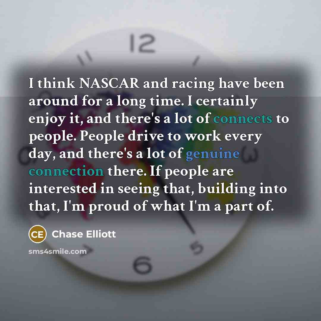 “I think NASCAR and racing have been around for a long time. I certainly enjoy it, and there's a lot of connects to people. People drive to work every day, and there's a lot of genuine connection there. If people are interested in seeing that, building into that, I'm proud of what I'm a part of.” quote by Chase Elliott